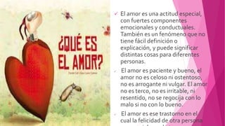  El amor es una actitud especial,
con fuertes componentes
emocionales y conductuales.
También es un fenómeno que no
tiene fácil definición o
explicación, y puede significar
distintas cosas para diferentes
personas.
 El amor es paciente y bueno, el
amor no es celoso ni ostentoso,
no es arrogante ni vulgar. El amor
no es terco, no es irritable, ni
resentido, no se regocija con lo
malo si no con lo bueno.
 El amor es ese trastorno en el
cual la felicidad de otra persona
 