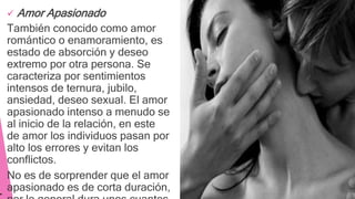  Amor Apasionado
También conocido como amor
romántico o enamoramiento, es
estado de absorción y deseo
extremo por otra persona. Se
caracteriza por sentimientos
intensos de ternura, jubilo,
ansiedad, deseo sexual. El amor
apasionado intenso a menudo se
al inicio de la relación, en este
de amor los individuos pasan por
alto los errores y evitan los
conflictos.
No es de sorprender que el amor
apasionado es de corta duración,
 