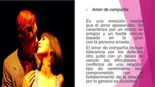  Amor de compañía
Es una emoción menos
que el amor apasionado. Se
caracteriza por un afecto de
amigos y un fuerte vinculo
basado en la gran
con la persona amada.
El amor de compañía incluye
tolerancia por los defectos
otro junto con un deseo de
vencer las dificultades y
conflictos de una relación.
tipo de sentimiento esta
comprometido con el
fortalecimiento de la relación
por lo general es duradero.
 