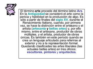 El término  arte  procede del término latino  A rs . En la  Antigüedad  se consideró el arte como la pericia y habilidad en la producción de algo. Es sólo a partir de finales del  siglo XV , durante el Renacimiento Italiano, cuando, por primera vez, se hace la distinción entre el artesano y el artista ( artesanía  y  bellas artes ) y, por ello mismo, entre el artesano, productor de obras múltiples, y el artista, productor de obras únicas. Es también en este periodo cuando se crea un lenguaje articulado para referirse al exterior y no a la representación formal. Quedando clasificadas las artes liberales (las actuales bellas artes) en tres oficios:  escultores ,  pintores  y  arquitectos . 