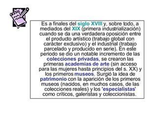 Es a finales del  siglo XVIII  y, sobre todo, a mediados del  XIX   (primera industrialización) cuando se da una verdadera oposición entre el producto artístico (trabajo global con carácter exclusivo) y el industrial (trabajo parcelado y producido en serie). En este periodo se dio un notable incremento de las  colecciones privadas , se crearon las primeras  academias   de arte  (sin acceso para las mujeres hasta principios del s. XX) y los primeros  museos . Surgió la idea de  patrimonio  con la aparición de los primeros museos (nacidos, en muchos casos, de las colecciones reales) y los  'especialistas ' como críticos, galeristas y coleccionistas.  
