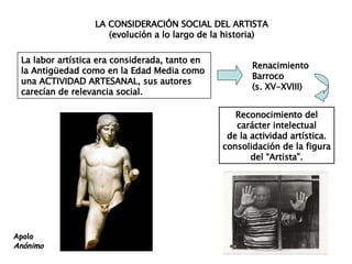LA CONSIDERACIÓN SOCIAL DEL ARTISTA (evolución a lo largo de la historia) La labor artística era considerada, tanto en  la Antigüedad como en la Edad Media como  una ACTIVIDAD ARTESANAL, sus autores  carecían de relevancia social. Reconocimiento del carácter intelectual de la actividad artística. consolidación de la figura del “Artista”. Renacimiento Barroco (s. XV-XVIII) Apolo Anónimo 