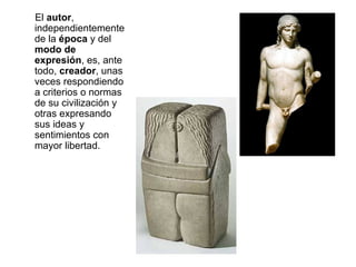 El  autor , independientemente de la  época  y del  modo de expresión , es, ante todo,  creador , unas veces respondiendo a criterios o normas de su civilización y otras expresando sus ideas y sentimientos con mayor libertad. 