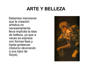 ARTE Y BELLEZA Debemos mencionar que la creación artística no necesariamente lleva implícita la idea de belleza, ya que a veces se expresa con formas feas y hasta grotescas ( Saturno devorando a sus hijos  de Goya).  