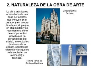 2. NATURALEZA DE LA OBRA DE ARTE La obra artística es el resultado de una serie de factores que influyen en el creador y en la obra de arte en sí, ya que en ella inciden y se resumen una serie de componentes individuales (la personalidad del artista), intelectuales (las ideas de la época), sociales (la clientela y los gustos de la sociedad del momento) y técnicos. Catedral gótica De León Turning Torso, de Santiago Calatrava 