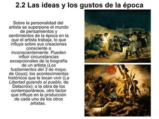 2.2 Las ideas y los gustos de la época Sobre la personalidad del artista se superpone el mundo de pensamientos y sentimientos de la época en la que el artista trabaja, lo que influye sobre sus creaciones consciente o inconscientemente. Pueden influir circunstancias excepcionales de la biografía de un artista ( Los fusilamientos del 3 de mayo,  de Goya); los acontecimientos históricos que le tocan vivir ( La Libertad guiando al pueblo , de Delacroix); o la obra de los contemporáneos, otro factor que influye en la producción de cada uno de los otros artistas.  
