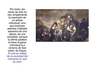 Por tanto, las obras de arte no son simplemente la expresión de un artista individual, sino que traslucen además múltiples aspectos de una época, de una sociedad, aunque la última palabra la tiene el genio individual ( La romería de San isidro,  de Goya).  El arte es reflejo de la sociedad del momento en que se crea. 