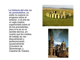 La historia del arte no es acumulativa , un estilo no supone un progreso sobre el anterior, ni el arte de un siglo implica superioridad sobre el de los precedentes, pero sí lo es en el sentido técnico, en cuanto que los medios de trabajo se van descubriendo y perfeccionando sucesivamente ( Cromlech de Stonehenge ; y  Catedral de Toledo ). 