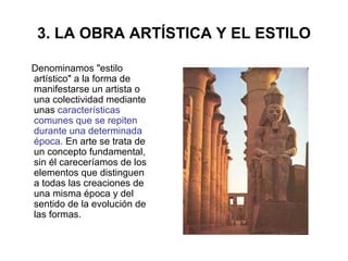 3. LA OBRA ARTÍSTICA Y EL ESTILO Denominamos "estilo artístico" a la forma de manifestarse un artista o una colectividad mediante unas  características comunes que se repiten durante una determinada época.  En arte se trata de un concepto fundamental, sin él careceríamos de los elementos que distinguen a todas las creaciones de una misma época y del sentido de la evolución de las formas.  