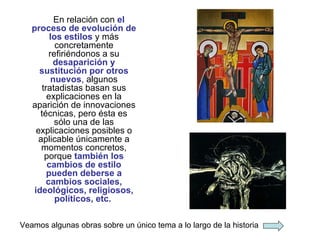 En relación con  el proceso de evolución de los estilos  y más concretamente refiriéndonos a su  desaparición y sustitución por otros nuevos , algunos tratadistas basan sus explicaciones en la aparición de innovaciones técnicas, pero ésta es sólo una de las explicaciones posibles o aplicable únicamente a momentos concretos, porque  también los cambios de estilo pueden deberse a cambios sociales, ideológicos, religiosos, políticos, etc.   Veamos algunas obras sobre un único tema a lo largo de la historia 
