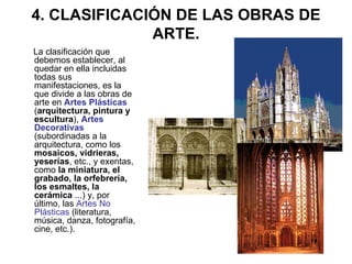 4. CLASIFICACIÓN DE LAS OBRAS DE ARTE. La clasificación que debemos establecer, al quedar en ella incluidas todas sus manifestaciones, es la que divide a las obras de arte en  Artes Plásticas  ( arquitectura, pintura y escultura ),  Artes Decorativas  (subordinadas a la arquitectura, como los  mosaicos, vidrieras, yeserías , etc., y exentas, como  la miniatura, el grabado, la orfebrería, los esmaltes, la cerámica  ...) y, por último, las  Artes No Plásticas   (literatura, música, danza, fotografía, cine, etc.).  
