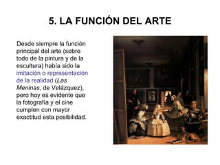 5. LA FUNCIÓN DEL ARTE Desde siempre la función principal del arte (sobre todo de la pintura y de la escultura) había sido la   imitación o representación de la realidad  ( Las Meninas,  de Velázquez), pero hoy es evidente que la fotografía y el cine cumplen con mayor exactitud esta posibilidad.  