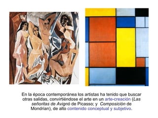 En la época contemporánea los artistas ha tenido que buscar otras salidas, convirtiéndose el arte en un  arte-creación  ( Las señoritas de Avignó  de Picasso; y  Composición  de Mondrian), de alto  contenido conceptual y subjetivo . 