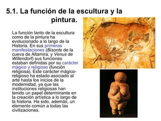 5.1. La función de la escultura y la pintura. La función tanto de la escultura como de la pintura ha evolucionado a lo largo de la Historia. En sus  primeras manifestaciones  ( Bisonte  de la cueva de Altamira; y  Venus de Willendorf ) sus funciones estaban definidas por su  carácter mágico y religioso  (función religiosa). Este carácter mágico-religioso ha estado asociado al arte hasta los inicios de la modernidad, ya que las instituciones religiosas han tenido un papel determinante en la creación artística a lo largo de la historia. Ha sido, además, un elemento común a todas las civilizaciones. 