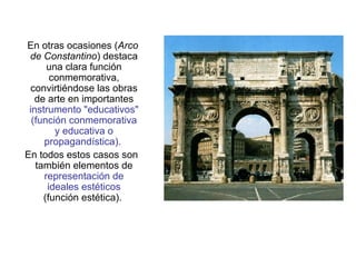 En otras ocasiones ( Arco de Constantino ) destaca una clara función conmemorativa, convirtiéndose las obras de arte en importantes  instrumento "educativos" (función conmemorativa y educativa o propagandística).  En todos estos casos son también elementos de  representación de ideales estéticos  (función estética).  
