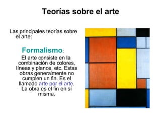 Teorías sobre el arte Las principales teorías sobre el arte: Formalismo :  El arte consiste en la combinación de colores, líneas y planos, etc. Estas obras generalmente no cumplen un fin. Es el llamado  arte por el arte . La obra es el fin en sí misma. 