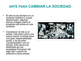 ARTE PARA  CAMBIAR   LA SOCIEDAD   El arte se da siempre en un contexto histórico y social determinado. Algunas teorías indagan sobre el propósito del artista en ese contexto. Consideran el arte (o al artista, más bien) como una fuerza social: el artista tiene una gran responsabilidad social, y ha de estar "comprometido" con su tiempo. Esta teoría fue defendida por los socialistas franceses del siglo XIX y pronto se extendió a otros países.  