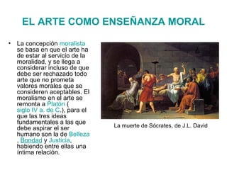 EL ARTE COMO ENSEÑANZA MORAL La concepción  moralista  se basa en que el arte ha de estar al servicio de la moralidad, y se llega a considerar incluso de que debe ser rechazado todo arte que no prometa valores morales que se consideren aceptables. El moralismo en el arte se remonta a  Platón  ( siglo IV a. de C .), para el que las tres ideas fundamentales a las que debe aspirar el ser humano son la de  Belleza ,  Bondad  y  Justicia , habiendo entre ellas una íntima relación. La muerte de Sócrates, de J.L. David 