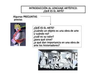 INTRODUCCIÓN AL LENGUAJE ARTÍSTICO: ¿QUÉ ES EL ARTE? ¿QUÉ ES EL ARTE? ¿cuándo un objeto es una obra de arte y cuándo no? ¿cuál es su valor? ¿para qué sirve? ¿a qué dan importancia en una obra de arte los historiadores? Algunas PREGUNTAS previas 