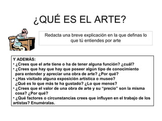 ¿QUÉ ES EL ARTE? Redacta una breve explicación en la que definas lo que tú entiendes por arte Y ADEMÁS: ¿Crees que el arte tiene o ha de tener alguna función? ¿cuál? ¿Crees que hay que hay que poseer algún tipo de conocimiento para entender y apreciar una obra de arte? ¿Por qué? ¿Has visitado alguna exposición artística o museo?  ¿Qué es lo que más te ha gustado? ¿Lo que menos? ¿Crees que el valor de una obra de arte y su “precio” son la misma cosa? ¿Por qué? ¿Qué factores o circunstancias crees que influyen en el trabajo de los artistas? Enuméralas. 