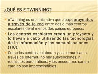 <ul><li>eTwinning es una iniciativa que apoya  proyectos a través de la red  entre dos o más centros escolares de al menos...