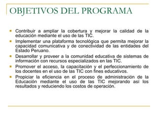 OBJETIVOS DEL PROGRAMA Contribuir a ampliar la cobertura y mejorar la calidad de la educación mediante el uso de las TIC. Implementar una plataforma tecnológica que permita mejorar la capacidad comunicativa y de conectividad de las entidades del Estado Peruano. Desarrollar y proveer a la comunidad educativa de sistemas de información con recursos especializados en las TIC. Promover el acceso, la capacitación y el perfeccionamiento de los docentes en el uso de las TIC con fines educativos. Propiciar la eficiencia en el proceso de administración de la Educación mediante el uso de las TIC mejorando así los resultados y reduciendo los costos de operación. 