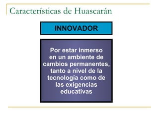 Características de Huascarán INNOVADOR Por estar inmerso en un ambiente de cambios permanentes, tanto a nivel de la tecnología como de las exigencias educativas 