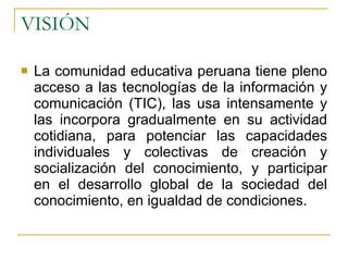 VISIÓN La comunidad educativa peruana tiene pleno acceso a las tecnologías de la información y comunicación (TIC), las usa intensamente y las incorpora gradualmente en su actividad cotidiana, para potenciar las capacidades individuales y colectivas de creación y socialización del conocimiento, y participar en el desarrollo global de la sociedad del conocimiento, en igualdad de condiciones. 