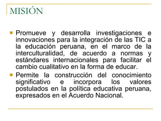 MISIÓN Promueve y desarrolla investigaciones e innovaciones para la integración de las TIC a la educación peruana, en el marco de la interculturalidad, de acuerdo a normas y estándares internacionales para facilitar el cambio cualitativo en la forma de educar. Permite la construcción del conocimiento significativo e incorpora los valores postulados en la política educativa peruana, expresados en el Acuerdo Nacional. 