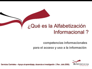 ¿Qué es la Alfabetización  Informacional ? competencias informacionales para el acceso y uso a la información   Servicios Centrales – Apoyo al aprendizaje, docencia e investigación  ( Rev. Julio 2006) 