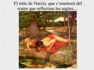 El mite de Narcís, que s’enamorà del rostre que reflectien les aigües.... 