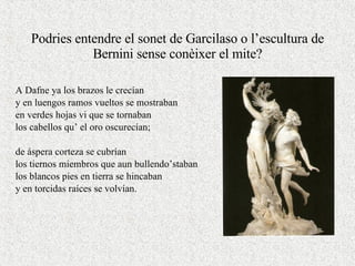 Podries entendre el sonet de Garcilaso o l’escultura de Bernini sense conèixer el mite? A Dafne ya los brazos le crecían y en luengos ramos vueltos se mostraban en verdes hojas vi que se tornaban los cabellos qu’ el oro oscurecían; de áspera corteza se cubrían los tiernos miembros que aun bullendo’staban los blancos pies en tierra se hincaban y en torcidas raíces se volvían. 