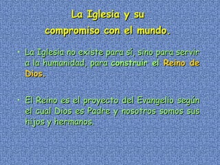 La Iglesia y su  compromiso con el mundo.   La Iglesia no existe para sí, sino para servir a la humanidad, para  construir el  Reino de Dios.   El Reino es el proyecto del Evangelio según el cual Dios es Padre y nosotros somos sus hijos y hermanos. 