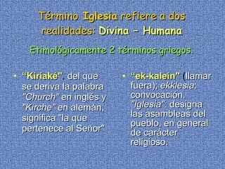 Término  Iglesia  refiere a dos realidades:   Divina – Humana Etimológicamente 2 términos griegos . “ Kiriaké" ,  del que se deriva la palabra  "Church"  en inglés y  "Kirche"  en alemán, significa "la que pertenece al Señor"   “ ek-kalein"  ( llamar fuera);  ekklesia : convocación.  "Iglesia" : designa las asambleas del pueblo, en general de carácter religioso.  