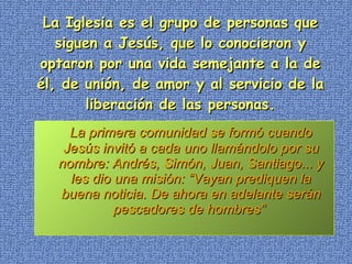 La Iglesia es el grupo de personas que siguen a Jesús, que lo conocieron y optaron por una vida semejante a la de él, de unión, de amor y al servicio de la liberación de las personas.   La primera comunidad se formó cuando Jesús invitó a cada uno llamándolo por su nombre: Andrés, Simón, Juan, Santiago... y les dio una misión: “Vayan prediquen la buena noticia. De ahora en adelante serán pescadores de hombres”  