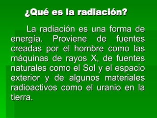¿Qué es la radiación? La radiación es una forma de energía. Proviene de fuentes creadas por el hombre como las máquinas de rayos X, de fuentes naturales como el Sol y el espacio exterior y de algunos materiales radioactivos como el uranio en la tierra. 