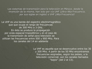 Los sistemas de transmisión para la televisión en México, desde la invención de la misma, han sido por vía UHF (Ultra Alta Frecuencia, por sus siglas en inglés) o VHF (Alta Frecuencia) La UHF es una banda del espectro electromagnético que  que ocupa el rango de frecuencias  de 300 MHz a 3 GHz. En ésta se produce la propagación  por onda espacial troposférica y en el caso de  la transmisión de señal para televisión se utilizan las frecuencias entre 500 y 900 Mhz. Para  los canales del 14 en adelante La VHF es aquella que se desenvuelve entre los 30 y 300 Mhz.  A partir de los 50 Mhz encontramos frecuencias asignadas, según los países, a la televisión comercial; son los canales llamados "bajos" (del 2 al 13).  