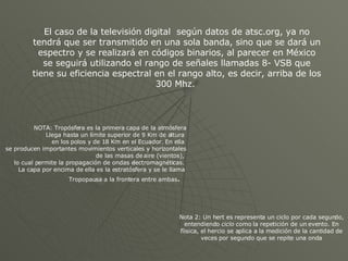 NOTA: Tropósfera es la primera capa de la atmósfera Llega hasta un límite superior de 9 Km de altura  en los polos y de 18 Km en el Ecuador.  En ella  se producen importantes movimientos verticales y horizontales de las masas de aire (vientos),  lo cual permite la propagación de ondas electromagnéticas.  La capa por encima de ella es la estratósfera y se le llama  Tropopausa a la frontera entre ambas .  Nota 2: Un hert es  representa un ciclo por cada segundo, entendiendo  ciclo  como la repetición de un evento. En fíisica, el hercio se aplica a la medición de la cantidad de veces por segundo que se repite una onda El caso de la televisión digital  según datos de atsc.org, ya no tendrá que ser transmitido en una sola banda, sino que se dará un espectro y se realizará en códigos binarios, al parecer en México se seguirá utilizando el rango de señales llamadas 8- VSB que tiene su eficiencia espectral en el rango alto, es decir, arriba de los 300 Mhz.  