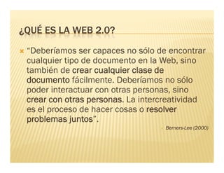 ¿QUÉ ES LA WEB 2 0?
               2.0?
                     p
 “Deberíamos ser capaces no sólo de encontrar
 cualquier tipo de documento en la Web, sino
 también de crear cualquier clase de
 documento fácilmente. Deberíamos no sólo
 poder interactuar con otras personas, sino
 crear con otras personas. La intercreatividad
             t             L i t       ti id d
 es el proceso de hacer cosas o resolver
 problemas juntos”.
             juntos
                                   Berners-Lee (2000)
 