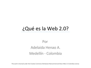 ¿Qué es la Web 2.0? Por  Adelaida Henao A. Medellín - Colombia This work is licensed under the Creative Commons Attribution-Noncommercial-Share Alike 2.5 Colombia License.  