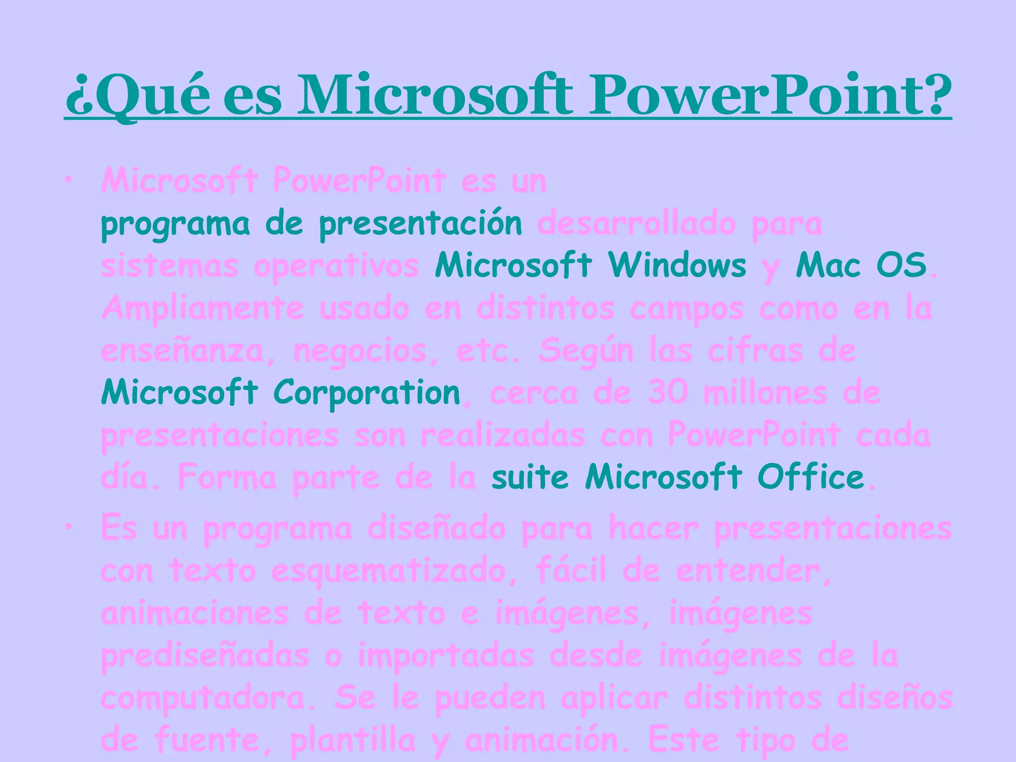 ¿Qué es Microsoft PowerPoint? Microsoft PowerPoint es un programa de presentación desarrollado para sistemas operativos Microsoft Windows y Mac OS . Ampliamente usado en distintos campos como en la enseñanza, negocios, etc. Según las cifras de Microsoft Corporation , cerca de 30 millones de presentaciones son realizadas con PowerPoint cada día. Forma parte de la suite Microsoft Office . Es un programa diseñado para hacer presentaciones con texto esquematizado, fácil de entender, animaciones de texto e imágenes, imágenes prediseñadas o importadas desde imágenes de la computadora. Se le pueden aplicar distintos diseños de fuente, plantilla y animación. Este tipo de presentaciones suele ser muy llamativo y mucho más práctico que los de Microsoft Word .