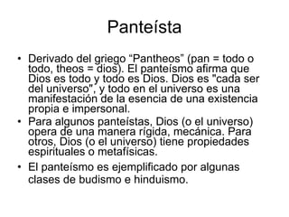 Panteísta Derivado del griego “Pantheos” (pan = todo o todo, theos = dios). El panteísmo afirma que Dios es todo y todo es Dios. Dios es "cada ser del universo", y todo en el universo es una manifestación de la esencia de una existencia propia e impersonal. Para algunos panteístas, Dios (o el universo) opera de una manera rígida, mecánica. Para otros, Dios (o el universo) tiene propiedades espirituales o metafísicas . El panteísmo es ejemplificado por algunas clases de budismo e hinduismo. 