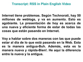 Transcript : RSS in  Plain   English  Video Internet tiene problemas. Según Technorati, hay 50 millones de weblogs, y va en aumento. Esto es agobiante. La presentación de hoy es acerca de una nueva y eficiente forma de estar de todas las cosas que están pasando en Internet. Voy a hablar sobre dos maneras con las que puede estar al día de lo que está pasando en la Web. Esta es la manera antigua-Buh. Además, esta es la manera nueva y rápida-Bien!. He aquí la diferencia entre la nueva y la antigua. 