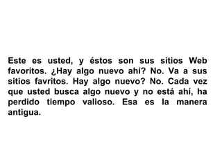 Este es usted, y éstos son sus sitios Web favoritos. ¿Hay algo nuevo ahí? No. Va a sus sitios favritos. Hay algo nuevo? No. Cada vez que usted busca algo nuevo y no está ahí, ha perdido tiempo valioso. Esa es la manera antigua. 