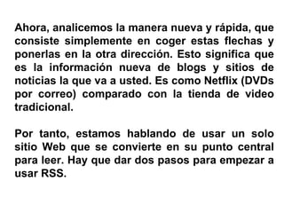 Ahora, analicemos la manera nueva y rápida, que consiste simplemente en coger estas flechas y ponerlas en la otra dirección. Esto significa que es la información nueva de blogs y sitios de noticias la que va a usted. Es como Netflix (DVDs por correo) comparado con la tienda de video tradicional. Por tanto, estamos hablando de usar un solo sitio Web que se convierte en su punto central para leer. Hay que dar dos pasos para empezar a usar RSS. 
