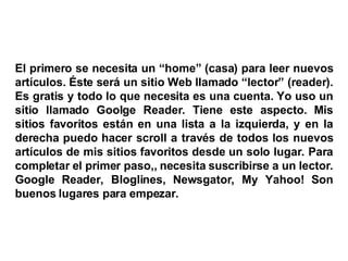 El primero se necesita un “home” (casa) para leer nuevos artículos. Éste será un sitio Web llamado “lector” (reader). Es gratis y todo lo que necesita es una cuenta. Yo uso un sitio llamado Goolge Reader. Tiene este aspecto. Mis sitios favoritos están en una lista a la izquierda, y en la derecha puedo hacer scroll a través de todos los nuevos artículos de mis sitios favoritos desde un solo lugar. Para completar el primer paso,, necesita suscribirse a un lector. Google Reader, Bloglines, Newsgator, My Yahoo! Son buenos lugares para empezar. 