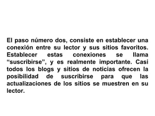 El paso número dos, consiste en establecer una conexión entre su lector y sus sitios favoritos. Establecer estas conexiones se llama “suscribirse”, y es realmente importante. Casi todos los blogs y sitios de noticias ofrecen la posibilidad de suscribirse para que las actualizaciones de los sitios se muestren en su lector. 