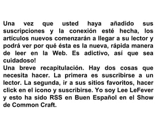 Una vez que usted haya añadido sus suscripciones y la conexión esté hecha, los artículos nuevos comenzarán a llegar a su lector y podrá ver por qué ésta es la nueva, rápida manera de leer en la Web. Es adictivo, así que sea cuidadoso! Una breve recapitulación. Hay dos cosas que necesita hacer. La primera es suscribirse a un lector. La segunda, ir a sus sitios favoritos, hacer click en el icono y suscribirse. Yo soy Lee LeFever y esto ha sido RSS en Buen Español en el Show de Common Craft. 