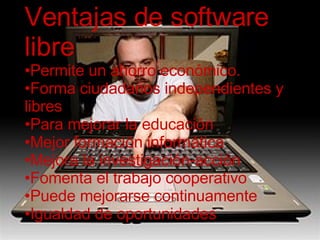 VENTAJAS DEL SOFTWARE LIBRE Permite un ahorro económico. Forma ciudadanos independientes y libres Para la educación Mejor formación informática Mejora la investigación-acción Fomenta el trabajo cooperativo Puede mejorarse continuamente Igualdad de oportunidades Ventajas de software libre Permite un ahorro económico. Forma ciudadanos independientes y libres Para mejorar la educación Mejor formación informática Mejora la investigación-acción Fomenta el trabajo cooperativo Puede mejorarse continuamente Igualdad de oportunidades 