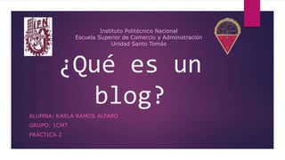¿Qué es un
blog?
ALUMNA: KARLA RAMOS ALFARO
GRUPO: 1CM7
PRÁCTICA 2
Instituto Politécnico Nacional
Escuela Superior de Comercio y Administración
Unidad Santo Tomás
 